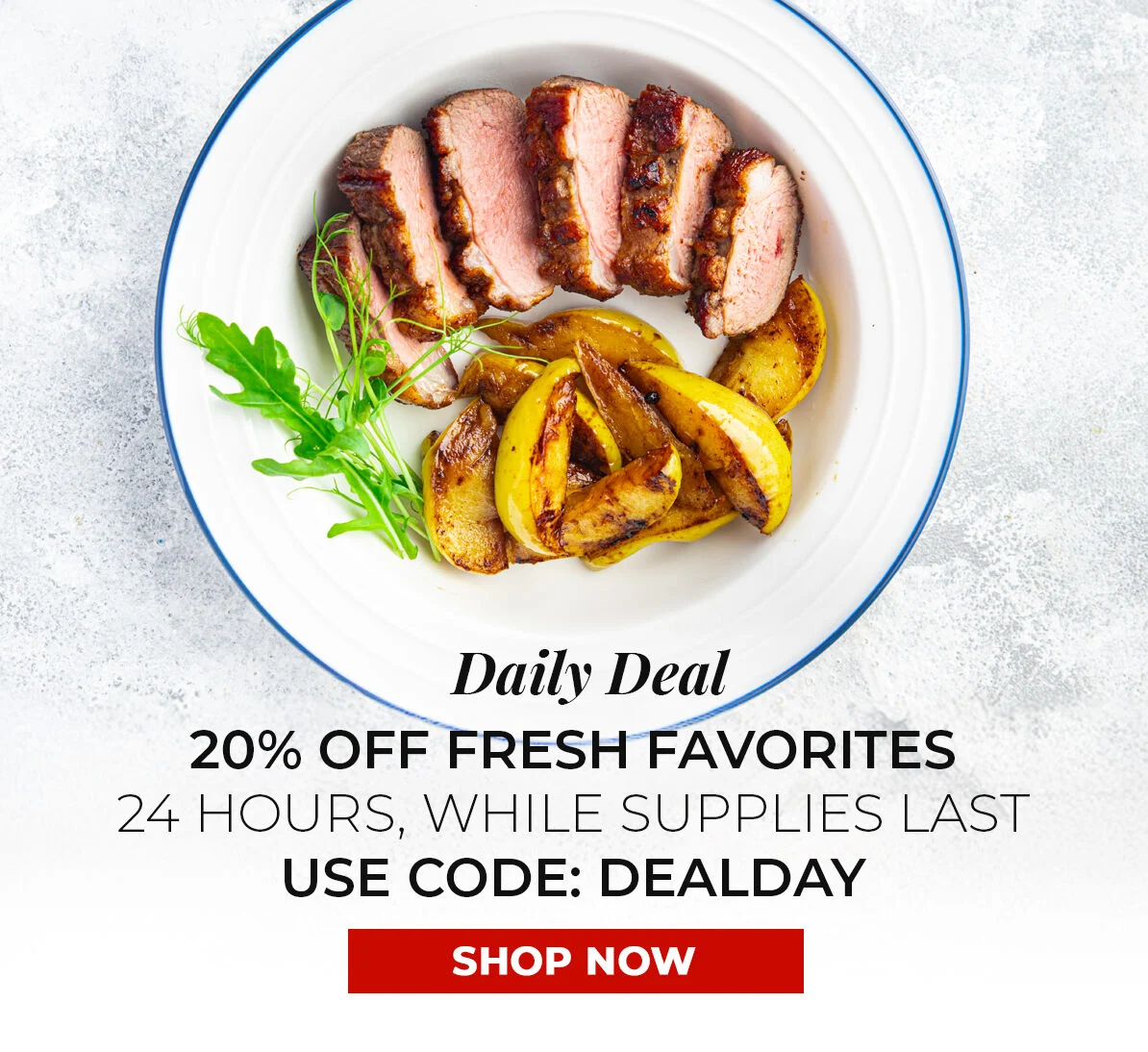Daily Deal 20% off Fresh Favorites. 24 Hours, While Supplies Last. Use Code DEALDAY.
