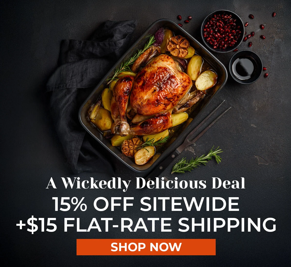 A Wickedly Delicious Deal. 15% off Sitewide + $15 Flat-Rate Shipping.  Shop Now