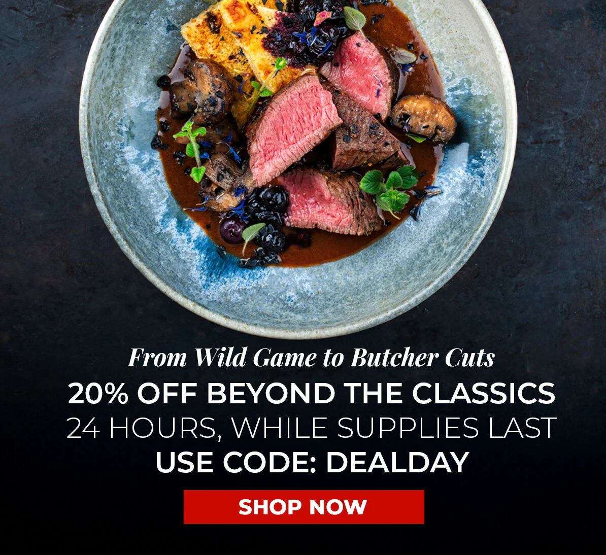 From Wild Game to Butcher Cuts 20% off Beyond the Classics. 24 Hours, While Supplies Last. Use Code DEALDAY.