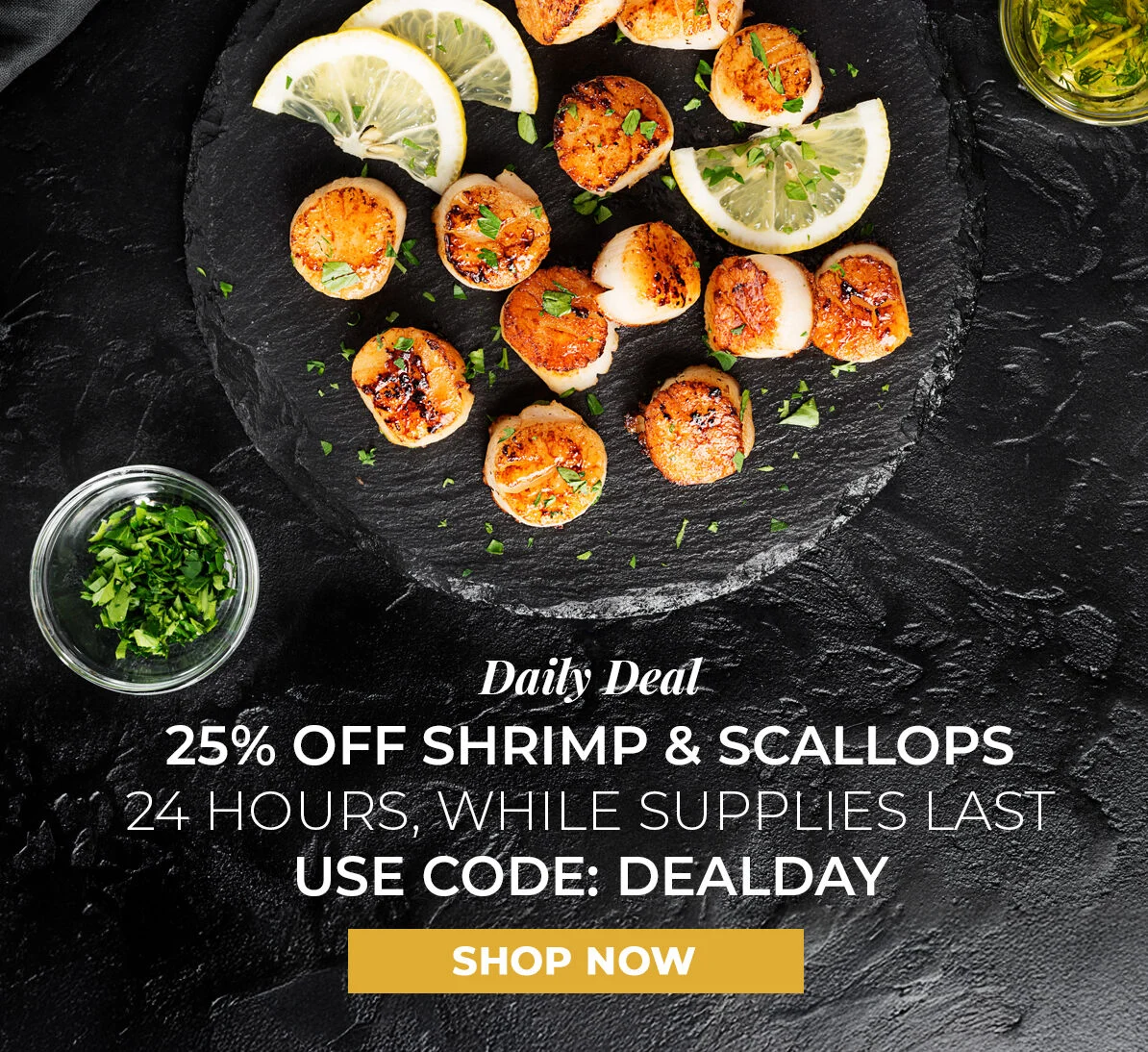 Daily Deal. 20% off Shrimp & Scallops. 24 Hours, While Supplies Last. Use Code DEALDAY.