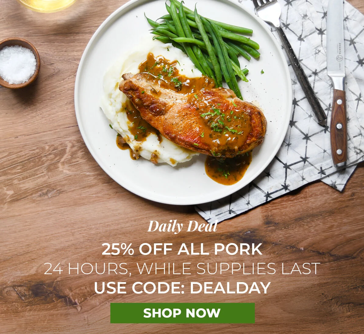 Daily Deal.  25% off All Pork.  24 Hours, While Supplies Last. Use Code DEALDAY.
