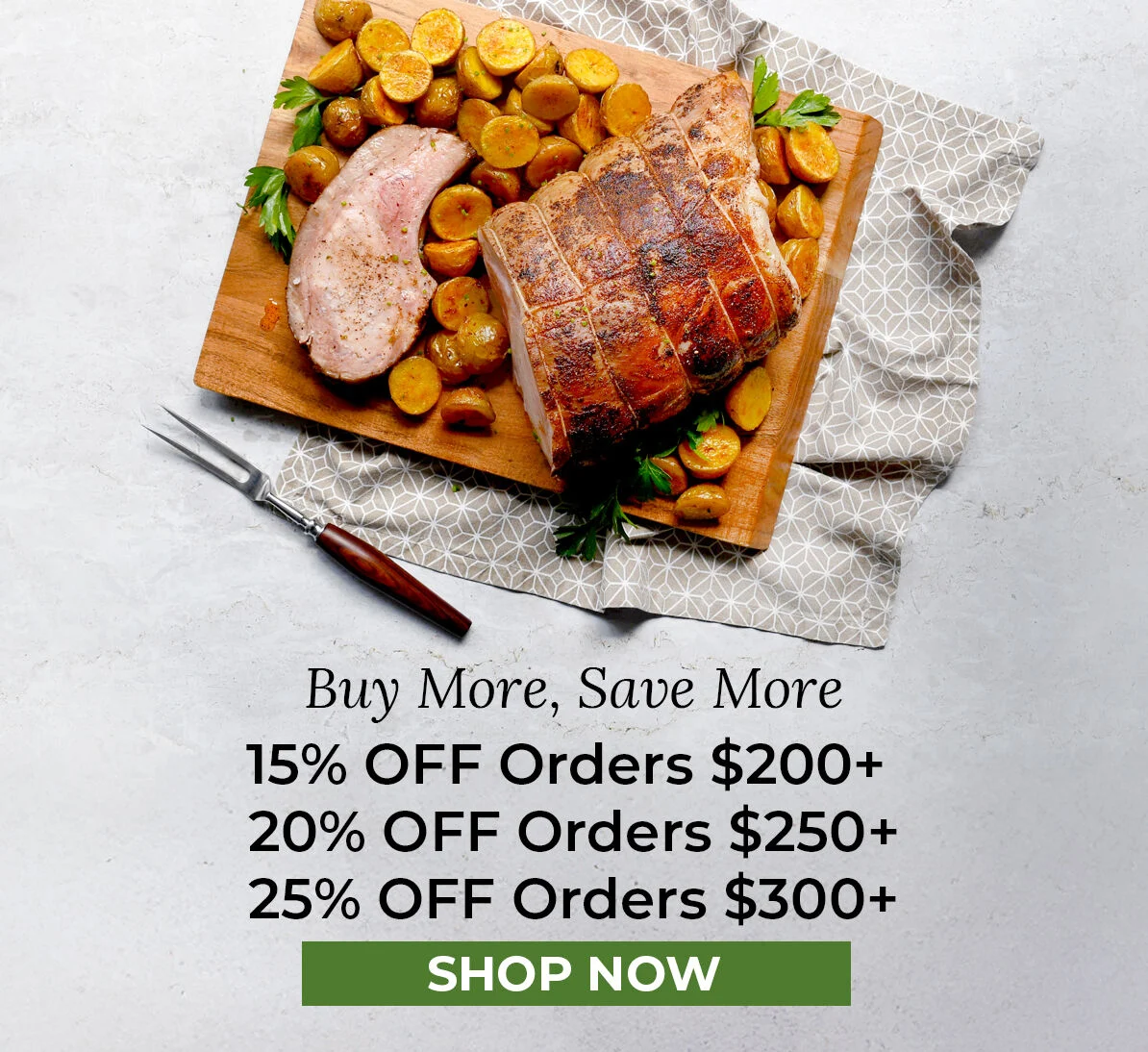 Buy More, Save More. 15% off Orders $200+, 20% off Orders $250+, 25% off Orders $300+