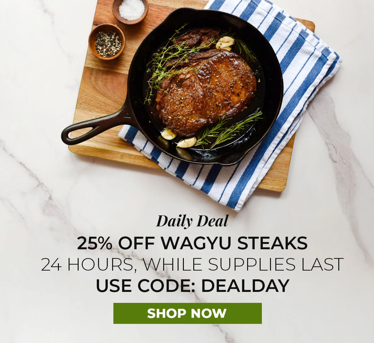 Daily Deal.  25% off Wagyu Steaks. 24 Hours, While Supplies Last. Use Code DEALDAY.