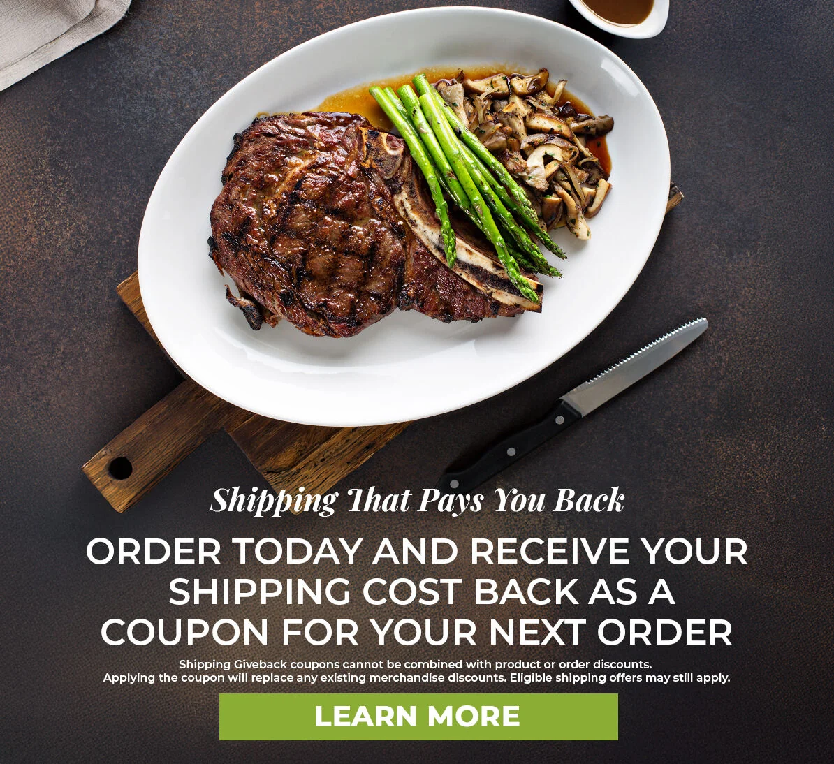 Shipping that pays you back.  Order Today and Receive your shipping cost back as a coupon for your next order.  Cannot be combined with product or order discounts.  Applying the coupon will replace existing discounts.  Eligible shipping offers may still apply.  Learn More.